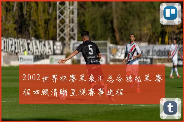 2002世界杯赛果表汇总各场结果 赛程回顾清晰呈现赛事进程