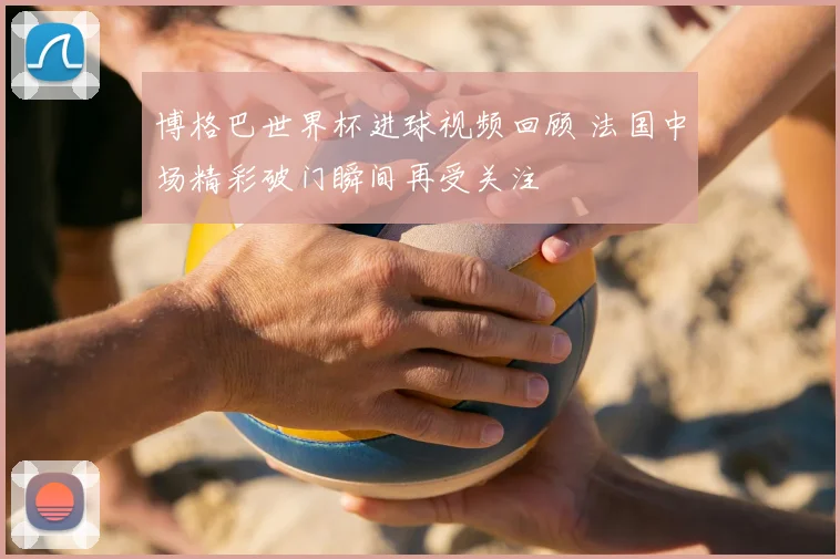 博格巴世界杯进球视频回顾 法国中场精彩破门瞬间再受关注